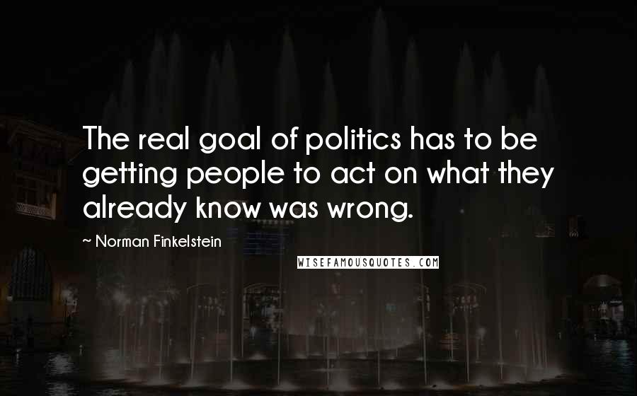 Norman Finkelstein quotes: The real goal of politics has to be getting people to act on what they already know was wrong.