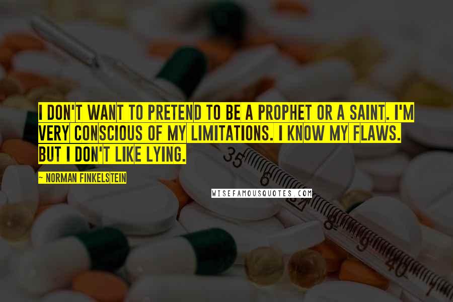 Norman Finkelstein quotes: I don't want to pretend to be a prophet or a saint. I'm very conscious of my limitations. I know my flaws. But I don't like lying. Norman Finkelstein quotes: I don't want to pretend to be a prophet or a saint. I'm very conscious of my limitations. I know my flaws. But I don't like lying.