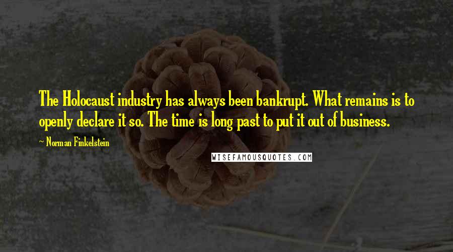 Norman Finkelstein quotes: The Holocaust industry has always been bankrupt. What remains is to openly declare it so. The time is long past to put it out of business. Norman Finkelstein quotes: The Holocaust industry has always been bankrupt. What remains is to openly declare it so. The time is long past to put it out of business.