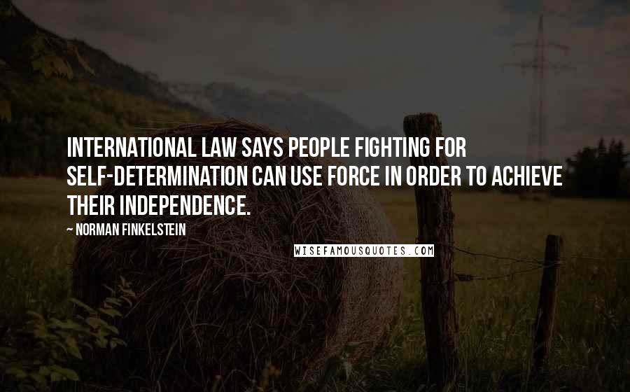 Norman Finkelstein quotes: International law says people fighting for self-determination can use force in order to achieve their independence. Norman Finkelstein quotes: International law says people fighting for self-determination can use force in order to achieve their independence.