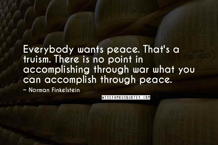 Norman Finkelstein quotes: Everybody wants peace. That's a truism. There is no point in accomplishing through war what you can accomplish through peace. Norman Finkelstein quotes: Everybody wants peace. That's a truism. There is no point in accomplishing through war what you can accomplish through peace.