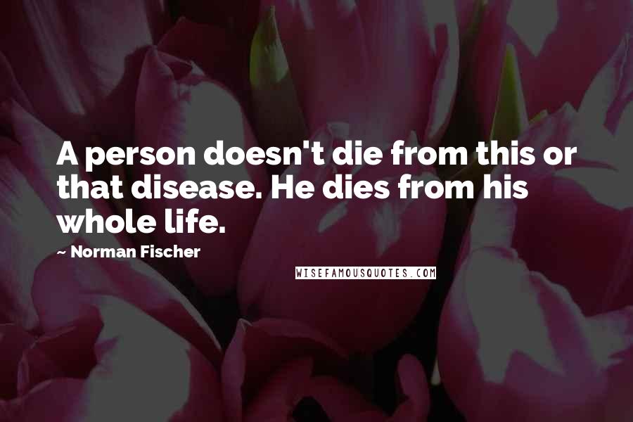 Norman Fischer quotes: A person doesn't die from this or that disease. He dies from his whole life.