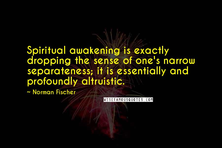 Norman Fischer quotes: Spiritual awakening is exactly dropping the sense of one's narrow separateness; it is essentially and profoundly altruistic.