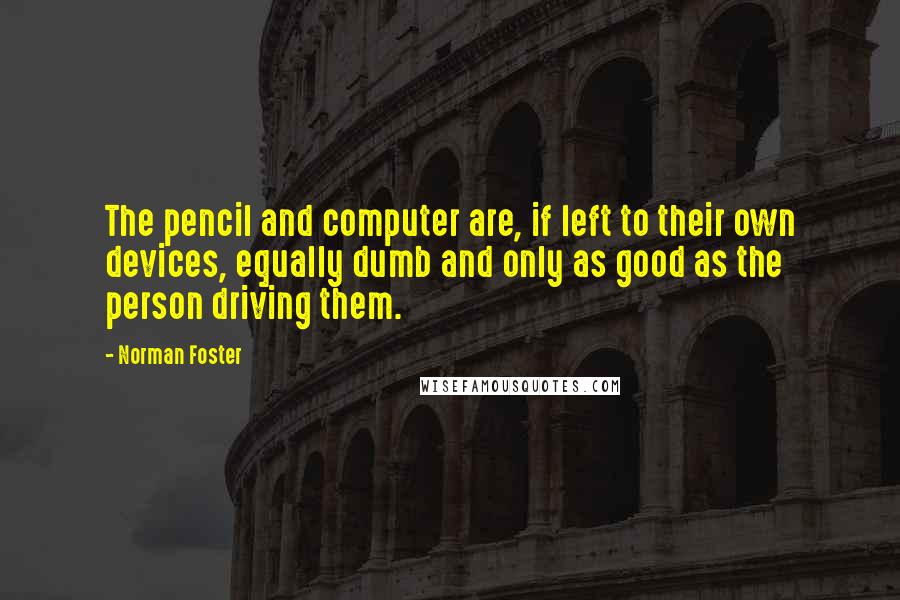 Norman Foster quotes: The pencil and computer are, if left to their own devices, equally dumb and only as good as the person driving them. Norman Foster quotes: The pencil and computer are, if left to their own devices, equally dumb and only as good as the person driving them.