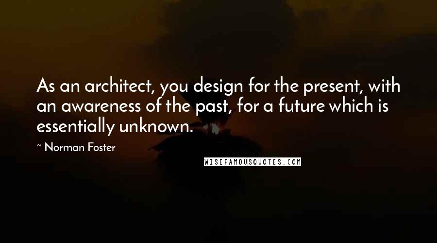 Norman Foster quotes: As an architect, you design for the present, with an awareness of the past, for a future which is essentially unknown. Norman Foster quotes: As an architect, you design for the present, with an awareness of the past, for a future which is essentially unknown.