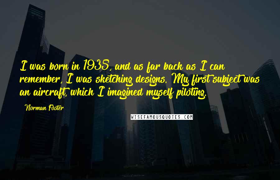 Norman Foster quotes: I was born in 1935, and as far back as I can remember, I was sketching designs. My first subject was an aircraft, which I imagined myself piloting. Norman Foster quotes: I was born in 1935, and as far back as I can remember, I was sketching designs. My first subject was an aircraft, which I imagined myself piloting.