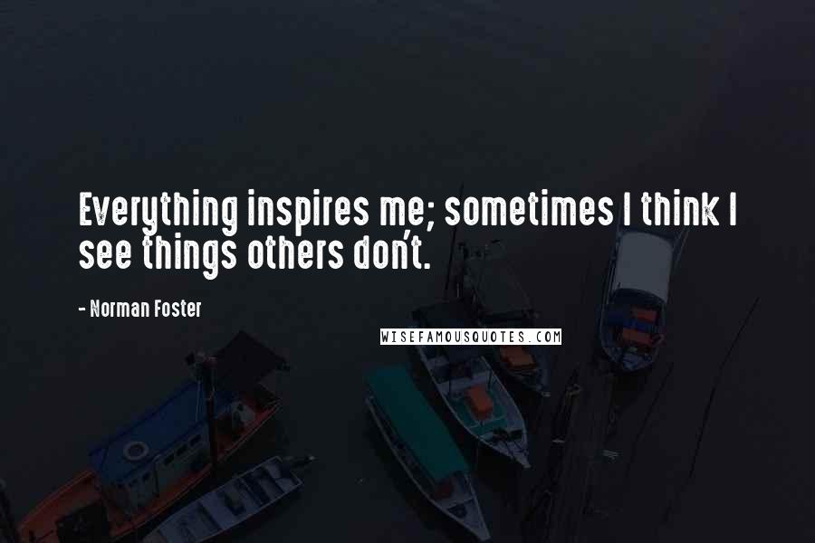 Norman Foster quotes: Everything inspires me; sometimes I think I see things others don't.