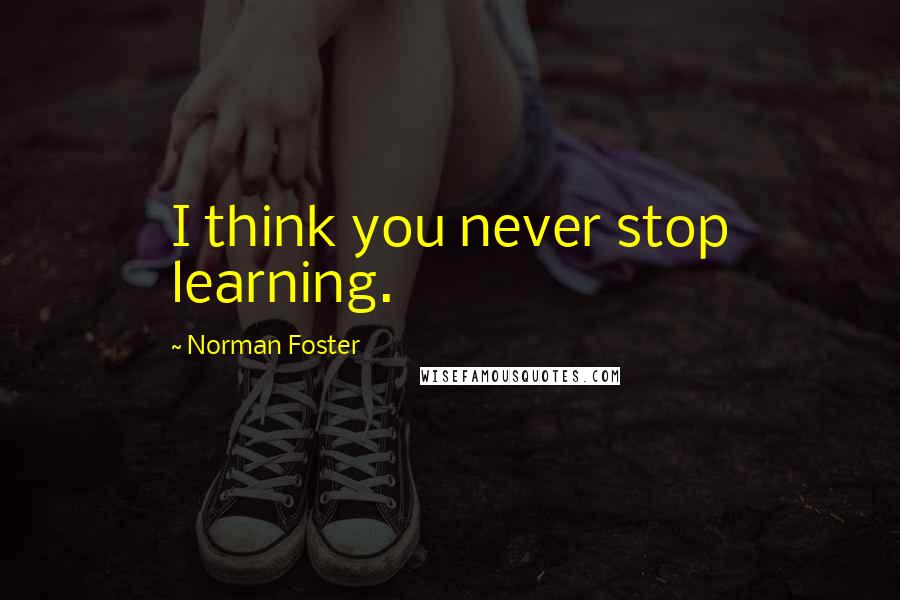 Norman Foster quotes: I think you never stop learning.