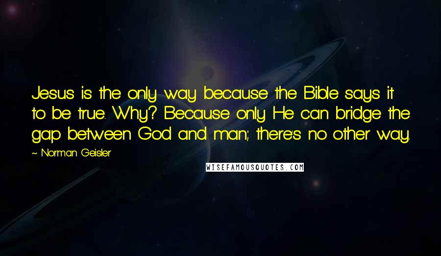 Norman Geisler quotes: Jesus is the only way because the Bible says it to be true. Why? Because only He can bridge the gap between God and man; there's no other way.