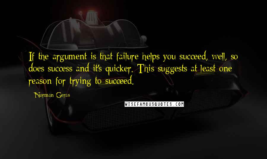 Norman Geras quotes: If the argument is that failure helps you succeed, well, so does success and it's quicker. This suggests at least one reason for trying to succeed.