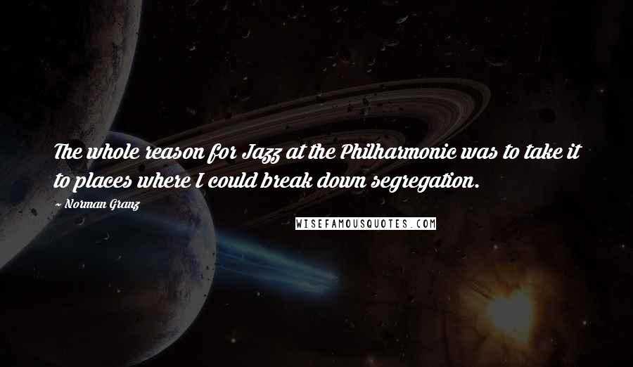 Norman Granz quotes: The whole reason for Jazz at the Philharmonic was to take it to places where I could break down segregation. Norman Granz quotes: The whole reason for Jazz at the Philharmonic was to take it to places where I could break down segregation.