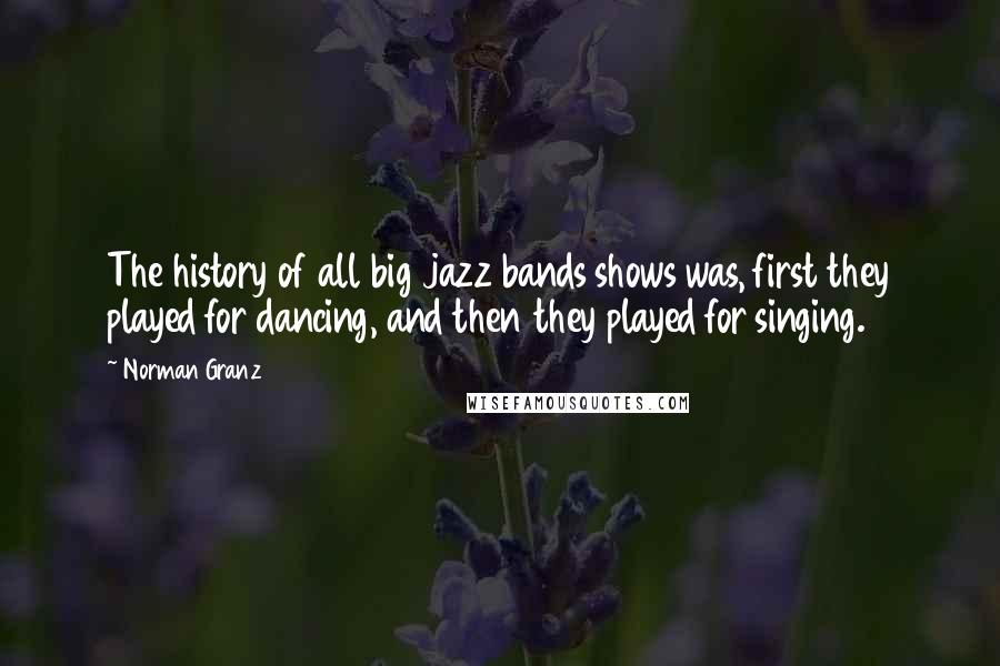 Norman Granz quotes: The history of all big jazz bands shows was, first they played for dancing, and then they played for singing. Norman Granz quotes: The history of all big jazz bands shows was, first they played for dancing, and then they played for singing.