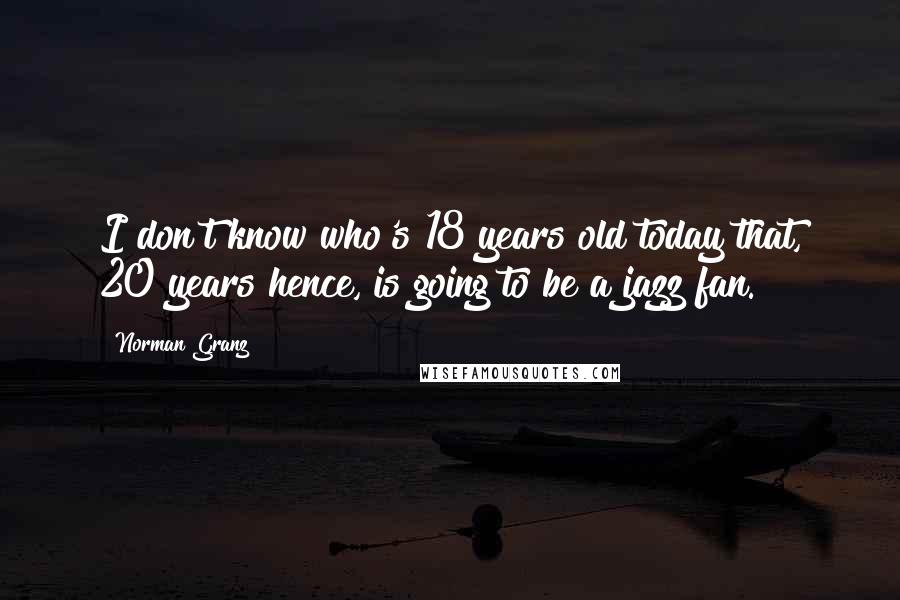Norman Granz quotes: I don't know who's 18 years old today that, 20 years hence, is going to be a jazz fan.