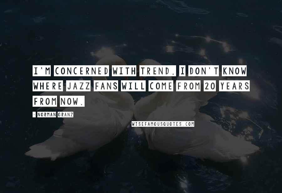 Norman Granz quotes: I'm concerned with trend. I don't know where jazz fans will come from 20 years from now.