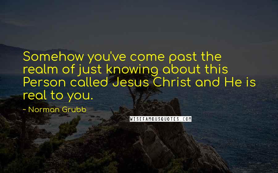 Norman Grubb quotes: Somehow you've come past the realm of just knowing about this Person called Jesus Christ and He is real to you.