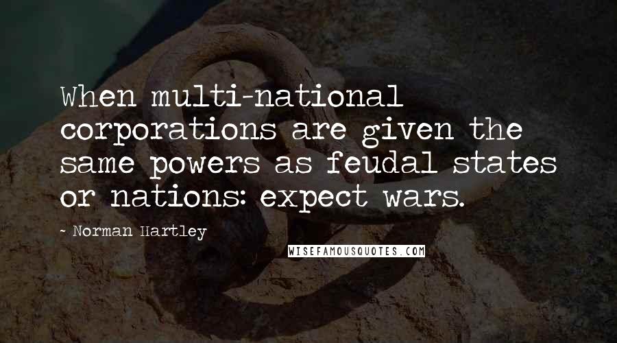 Norman Hartley quotes: When multi-national corporations are given the same powers as feudal states or nations: expect wars.