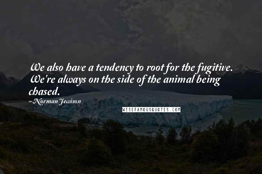 Norman Jewison quotes: We also have a tendency to root for the fugitive. We're always on the side of the animal being chased.