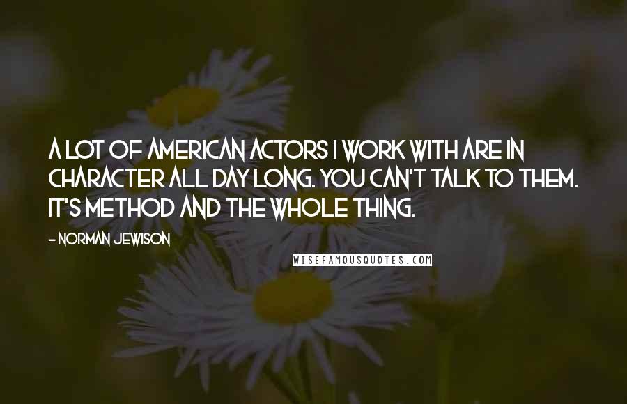 Norman Jewison quotes: A lot of American actors I work with are in character all day long. You can't talk to them. It's Method and the whole thing. Norman Jewison quotes: A lot of American actors I work with are in character all day long. You can't talk to them. It's Method and the whole thing.