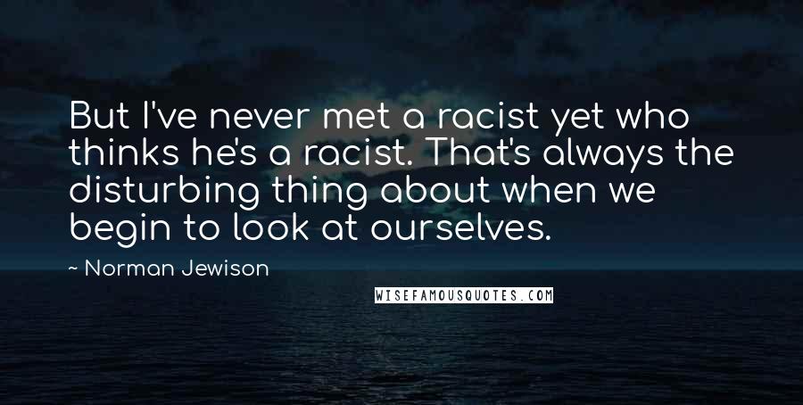 Norman Jewison quotes: But I've never met a racist yet who thinks he's a racist. That's always the disturbing thing about when we begin to look at ourselves. Norman Jewison quotes: But I've never met a racist yet who thinks he's a racist. That's always the disturbing thing about when we begin to look at ourselves.