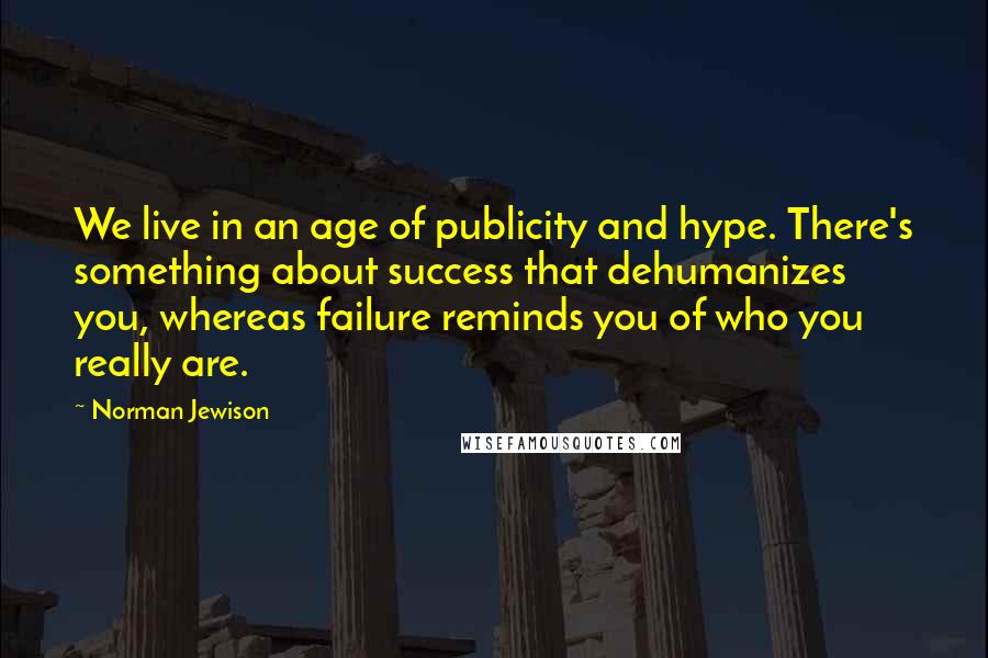 Norman Jewison quotes: We live in an age of publicity and hype. There's something about success that dehumanizes you, whereas failure reminds you of who you really are. Norman Jewison quotes: We live in an age of publicity and hype. There's something about success that dehumanizes you, whereas failure reminds you of who you really are.