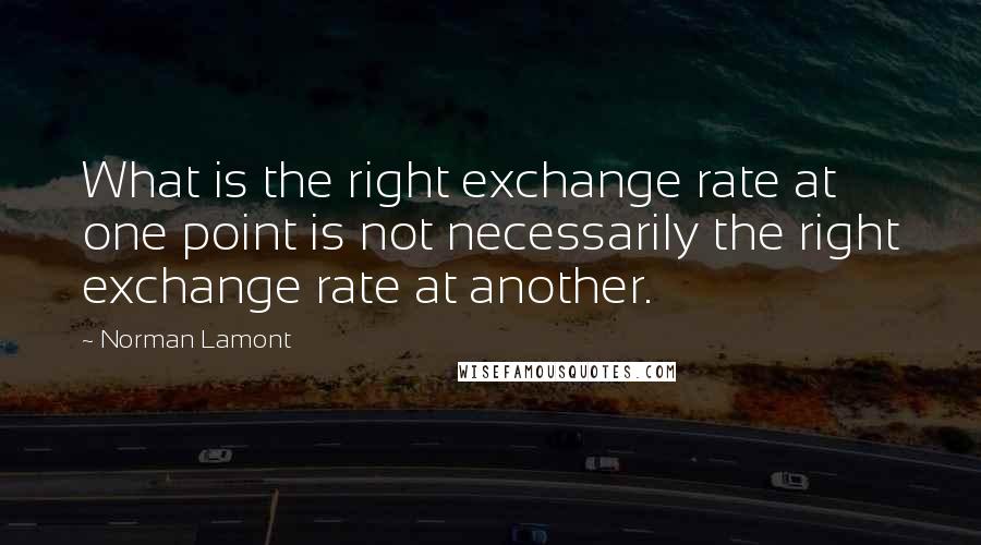 Norman Lamont quotes: What is the right exchange rate at one point is not necessarily the right exchange rate at another.