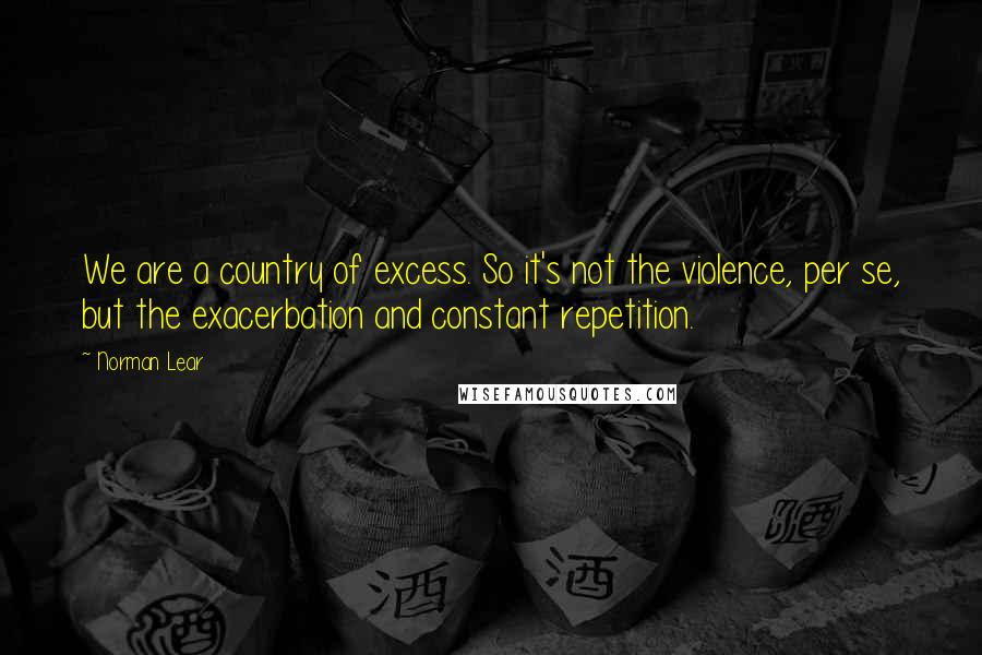 Norman Lear quotes: We are a country of excess. So it's not the violence, per se, but the exacerbation and constant repetition.