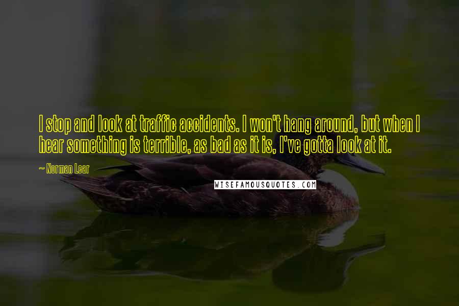 Norman Lear quotes: I stop and look at traffic accidents. I won't hang around, but when I hear something is terrible, as bad as it is, I've gotta look at it.