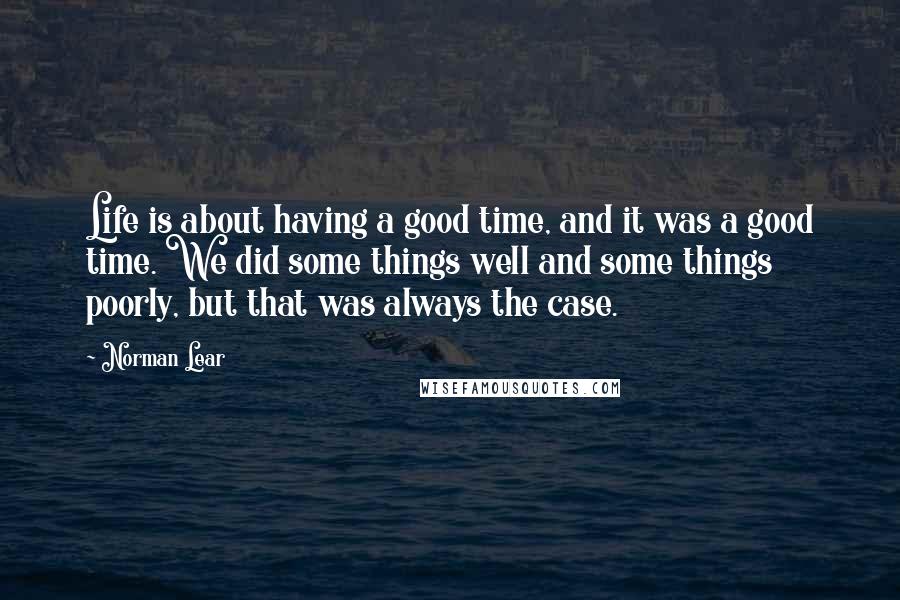 Norman Lear quotes: Life is about having a good time, and it was a good time. We did some things well and some things poorly, but that was always the case.