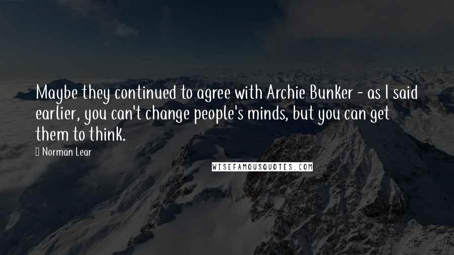 Norman Lear quotes: Maybe they continued to agree with Archie Bunker - as I said earlier, you can't change people's minds, but you can get them to think.