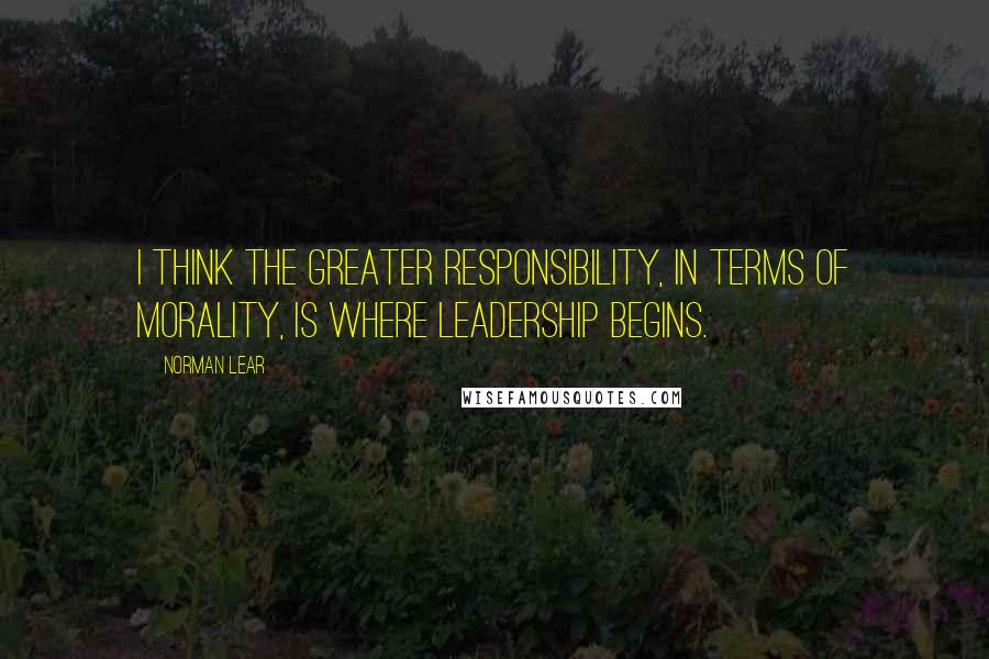 Norman Lear quotes: I think the greater responsibility, in terms of morality, is where leadership begins.