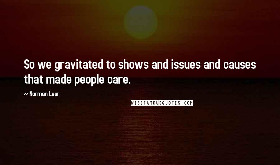 Norman Lear quotes: So we gravitated to shows and issues and causes that made people care.