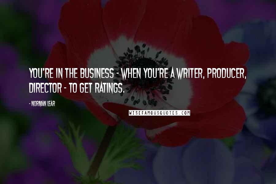Norman Lear quotes: You're in the business - when you're a writer, producer, director - to get ratings.
