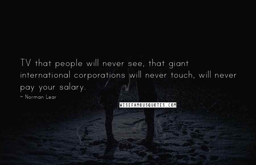 Norman Lear quotes: TV that people will never see, that giant international corporations will never touch, will never pay your salary. Norman Lear quotes: TV that people will never see, that giant international corporations will never touch, will never pay your salary.
