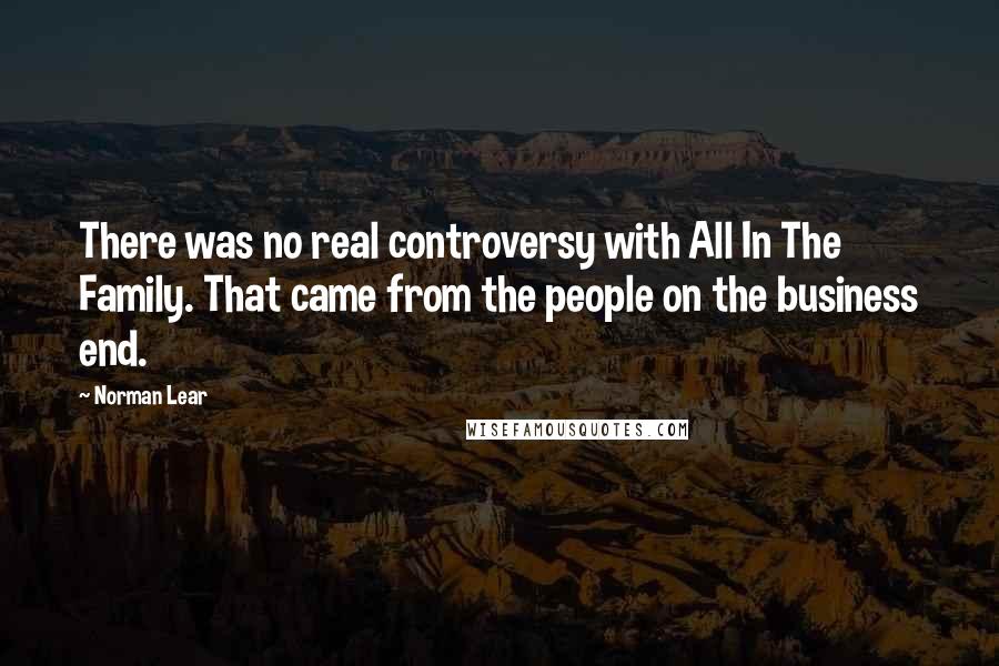Norman Lear quotes: There was no real controversy with All In The Family. That came from the people on the business end.