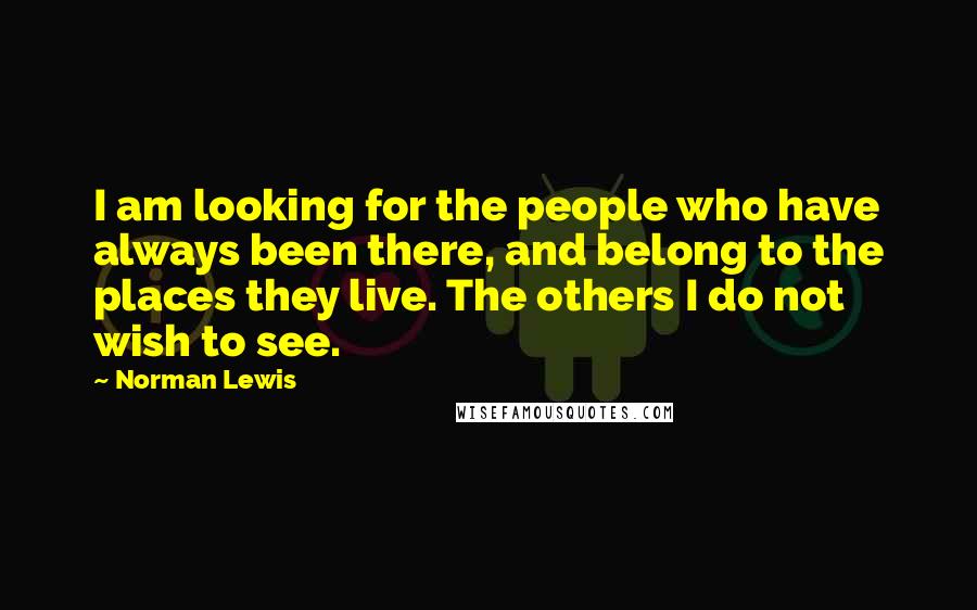 Norman Lewis quotes: I am looking for the people who have always been there, and belong to the places they live. The others I do not wish to see. Norman Lewis quotes: I am looking for the people who have always been there, and belong to the places they live. The others I do not wish to see.