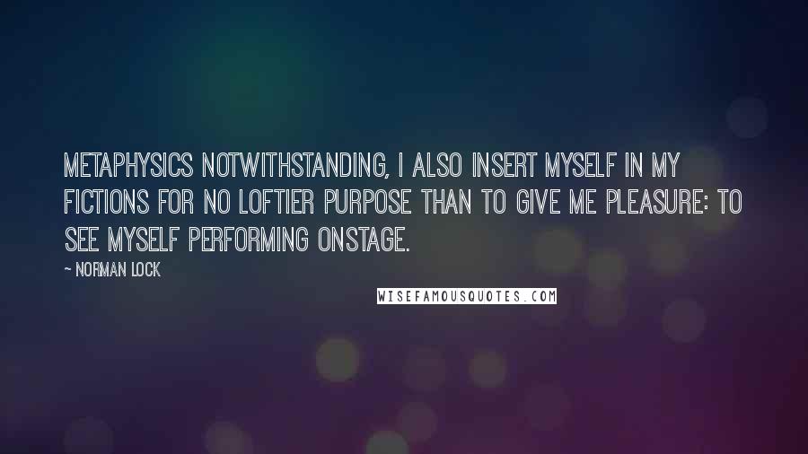 Norman Lock quotes: Metaphysics notwithstanding, I also insert myself in my fictions for no loftier purpose than to give me pleasure: to see myself performing onstage.