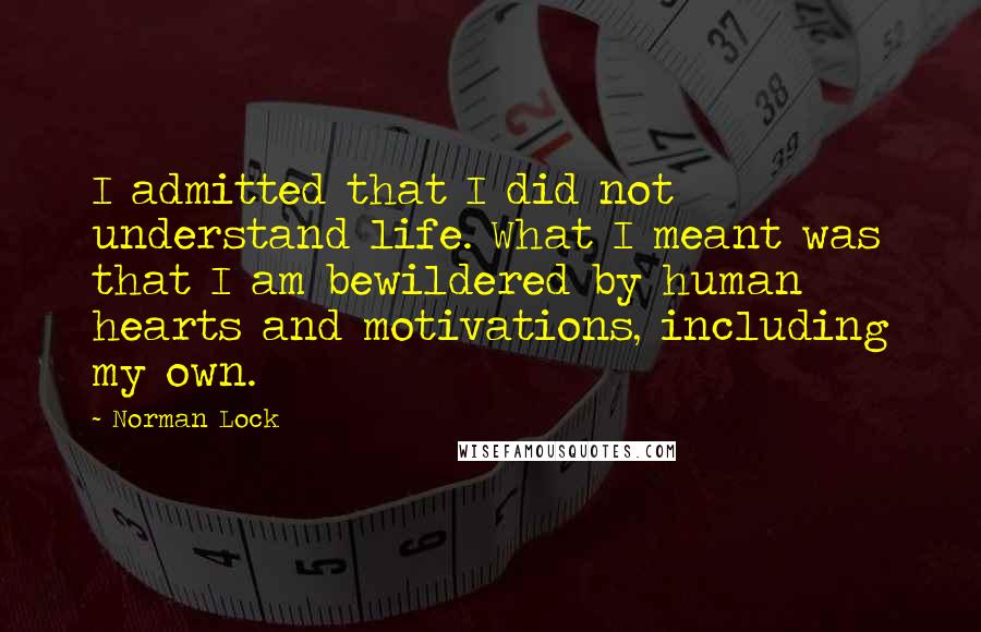 Norman Lock quotes: I admitted that I did not understand life. What I meant was that I am bewildered by human hearts and motivations, including my own.