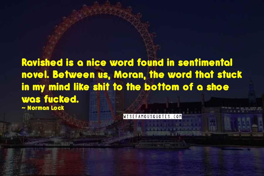 Norman Lock quotes: Ravished is a nice word found in sentimental novel. Between us, Moran, the word that stuck in my mind like shit to the bottom of a shoe was fucked.