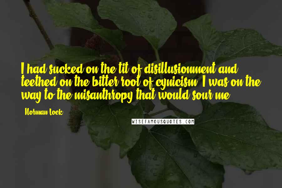 Norman Lock quotes: I had sucked on the tit of disillusionment and teethed on the bitter root of cynicism. I was on the way to the misanthropy that would sour me.