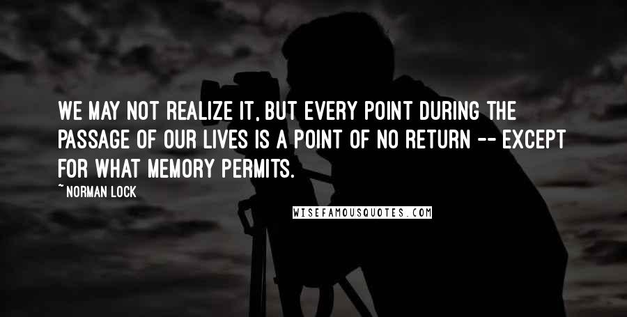 Norman Lock quotes: We may not realize it, but every point during the passage of our lives is a point of no return -- except for what memory permits.