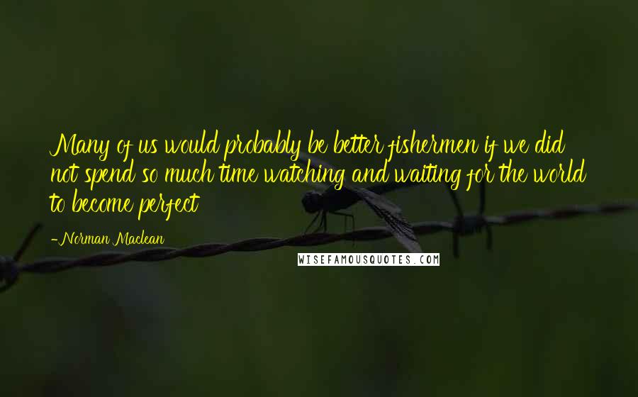 Norman Maclean quotes: Many of us would probably be better fishermen if we did not spend so much time watching and waiting for the world to become perfect