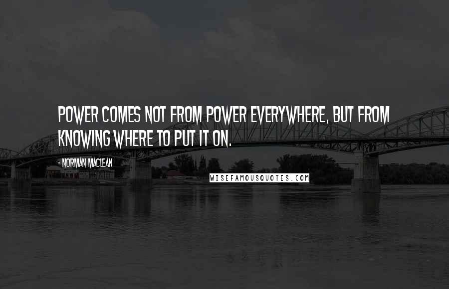 Norman Maclean quotes: Power comes not from power everywhere, but from knowing where to put it on.