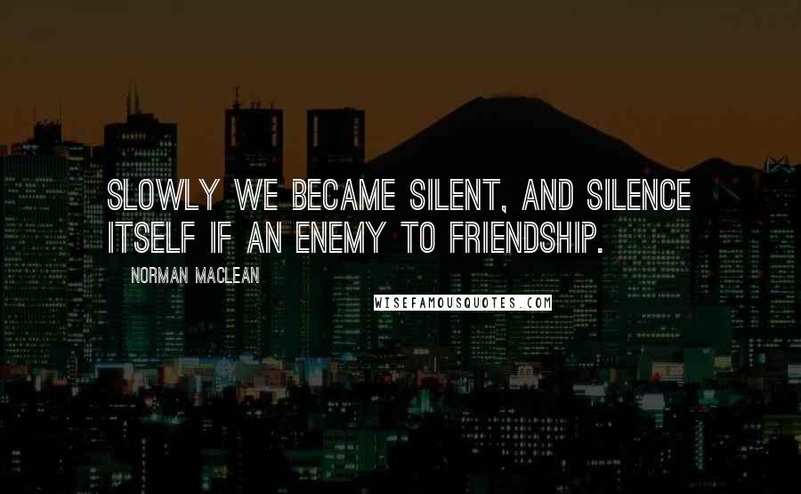 Norman Maclean quotes: Slowly we became silent, and silence itself if an enemy to friendship.