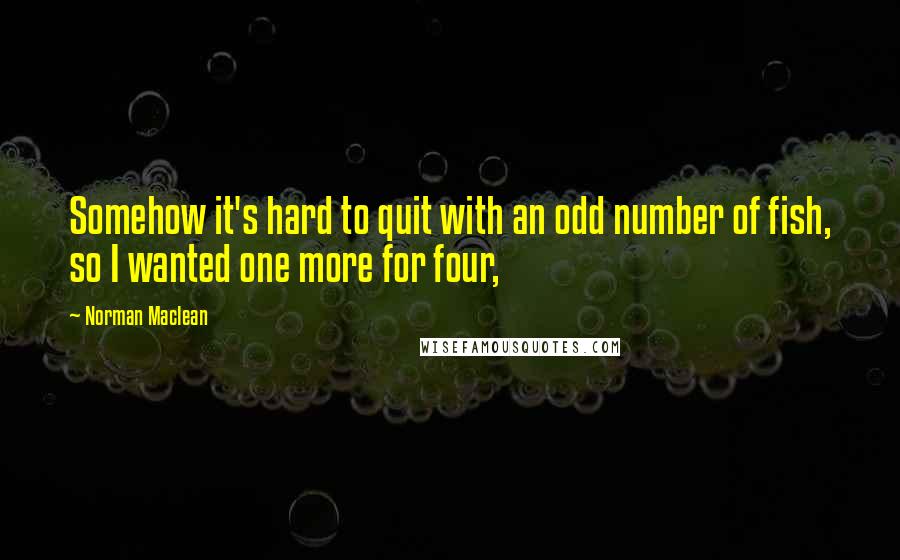 Norman Maclean quotes: Somehow it's hard to quit with an odd number of fish, so I wanted one more for four,