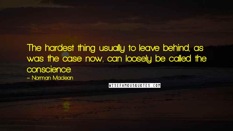 Norman Maclean quotes: The hardest thing usually to leave behind, as was the case now, can loosely be called the conscience.