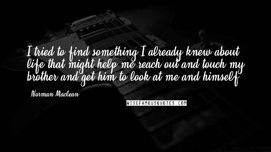 Norman Maclean quotes: I tried to find something I already knew about life that might help me reach out and touch my brother and get him to look at me and himself.