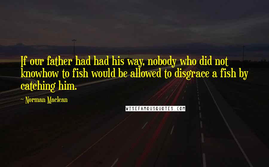 Norman Maclean quotes: If our father had had his way, nobody who did not knowhow to fish would be allowed to disgrace a fish by catching him.