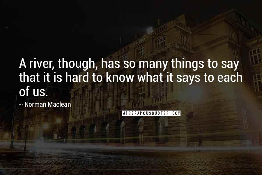 Norman Maclean quotes: A river, though, has so many things to say that it is hard to know what it says to each of us.