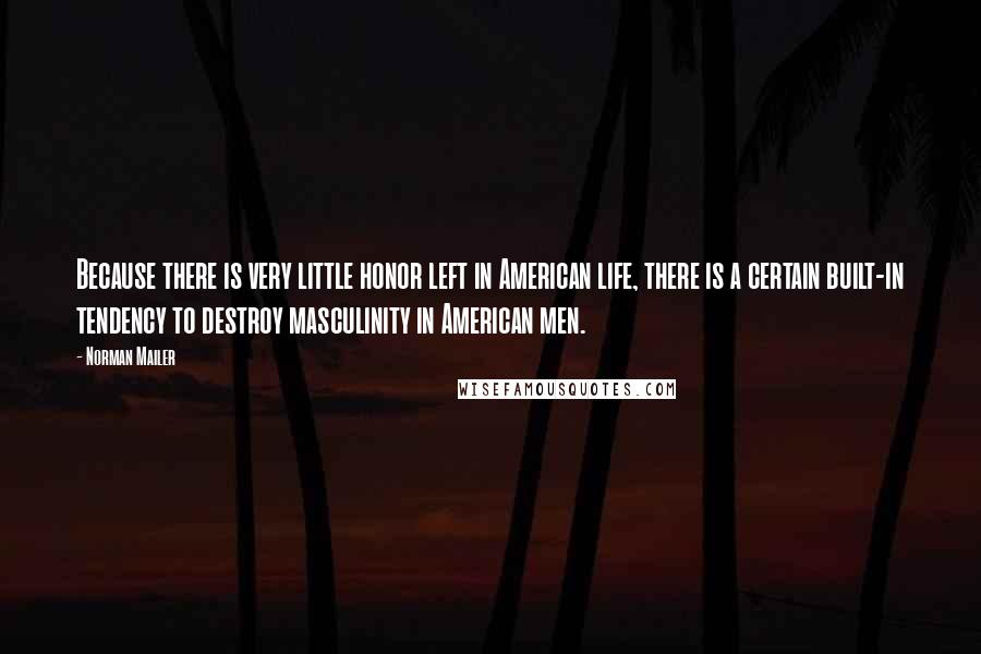 Norman Mailer quotes: Because there is very little honor left in American life, there is a certain built-in tendency to destroy masculinity in American men.