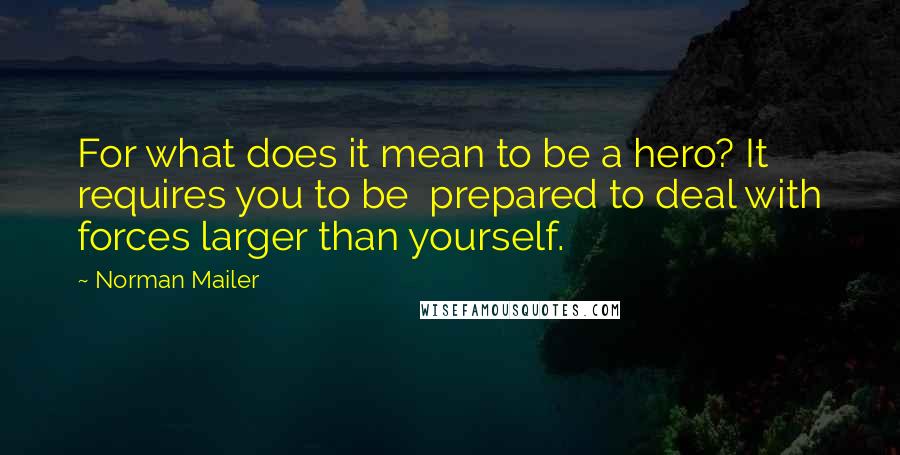 Norman Mailer quotes: For what does it mean to be a hero? It requires you to be prepared to deal with forces larger than yourself.